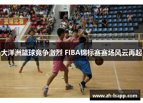 大洋洲篮球竞争激烈 FIBA锦标赛赛场风云再起